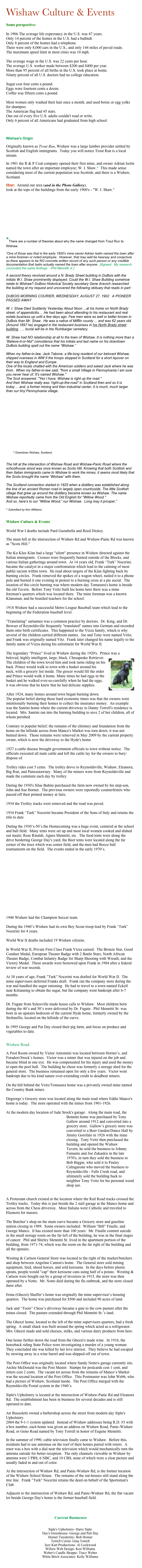 Wishaw Culture & Events

Some perspective:
 In 1906 The average life expectancy in the U.S. was 47 years. Only 14 percent of the homes in the U.S. had a bathtub. Only 8 percent of the homes had a telephone. There were only 8,000 cars in the U.S., and only 144 miles of paved roads. The maximum speed limit in most cities was 10 mph.  The average wage in the U.S. was 22 cents per hour. The average U.S. worker made between $200 and $400 per year. More than 95 percent of all births in the U.S. took place at home. Ninety percent of all U.S. doctors had no college education.  Sugar cost four cents a pound. Eggs were fourteen cents a dozen. Coffee was fifteen cents a pound.  Most women only washed their hair once a month, and used borax or egg yolks for shampoo. The American flag had 45 stars. One out of every five U.S. adults couldn't read or write. Only 6 percent of all Americans had graduated from high school.



Wishaw's Origin  Originally known as Trout Run, Wishaw was a large lumber provider settled by Scottish and English immigrants.  Today you will notice Trout Run is a local stream.
In 1901 the R & P Coal company opened their first mine, and owner Adrian Iselin named the town after an important employee; W. I. Shaw.*  This made sense considering most of the current population was Scottish, and there is a Wishaw, Scotland.
Hint:  Around our area (and in the Photo Gallery),  look at the tops of the buildings from the early 1900's - "W. I. Shaw."










*There are a number of theories about why the name changed from Trout Run to Wishaw. 
“One of those was that in the early 1900's mine owner Adrian Iselin named the town after a mine foreman or noted employee.  However, that may well be hearsay and conjecture as there appears to be NO concrete written record of any such person or any credible documentation that Iselin actually named the town after anyone.  [Agreed.  My research concluded the same findings.  -Phil Mennitti Jr.]

A second theory revolved around a N. Brady Street building in DuBois with the initials W.I. Shaw prominently displayed. Could the W.I. Shaw Building somehow relate to Wishaw? DuBois Historical Society secretary Gene Aravich researched the building at my request and uncovered the following obituary that reads in part:

DUBOIS MORNING COURIER, WEDNESDAY, AUGUST 27, 1902   A PIONEER PASSED AWAY
 
W. I. Shaw Died Suddenly Yesterday About Noon ...at his home on North Brady street, of appendicitis.... He had been about attending to his restaurant and real estate business up until a few days ago. Few men were as well or better known in DuBois than Mr. Shaw.  He was a native of Mifflin county ... and was 62 years old. (Around 1897 he) engaged in the restaurant business in his North Brady street building. …. burial will be in the Rumbarger cemetery.

W. Shaw had NO relationship at all to the town of Wishaw. It is nothing more than a “Believe-it-or-Not” coincidence that his initials and last name on his downtown DuBois building spell out the name “Wishaw.”

When my father-in-law, Jack Tabone, a life-long resident of our beloved Wishaw, shipped overseas in WW II the troops stopped in Scotland for a short layover on their way to England and Europe.
One of the locals chatted with the American soldiers and asked Jack where he was from.  When my father-in-law said, "from a small Village in Pennsylvania I am sure you never hear of. It's named Wishaw."
The Scot answered, "Yes I have, Wishaw is right up the road."
And their Wishaw really was “right-up-the-road” in Scotland then and so it is today ... and, a former mining and then industrial center, it is much, much larger than our tiny Pennsylvania village.














        ^ Downtown Wishaw, Scotland.


The hill at the intersection of Wishaw Road and Wishaw-Panic Road where the schoolhouse stood was once known as Scots Hill. Knowing that both Scottish and then Italian immigrants came to Wishaw to work the mines, it seems most likely that the Scots brought the name “Wishaw” with them.

The Scotland connection started in 1825 when a distillery was established along the line of an ancient Roman road in largely open countryside. The little Scottish village that grew up around the distillery became known as Wishaw. The name Wishaw reportedly came from the Old English for "Willow Wood."
And so, here's to our “Willow Wood,” our Wishaw.  Long may it prosper.”

^ Submitted by Ken Williams

Wishaw Culture & Events
 
World War I deaths include Pard Gustabella and Reed Dickey.
 
The main hill at the intersection of Wishaw Rd and Wishaw-Panic Rd was known as "Scots Hill."
 
The Ku Klux Klan had a large "silent" presence in Wishaw directed against the Italian immigrants.  Crosses were frequently burned outside of the Blocks, and various Italian gatherings around town.  At 14 years old, Frank “Turk” Nocerini, became the catalyst in a major confrontation which lead to the calming of most public racism within town.  He read about targets of the Klan fighting back by burning circles.  Frank removed the spokes of a wagon wheel, nailed it to a phone pole and burned it one evening in protest to a burning cross at a pie social.  The location of this circle burning was where modern day Tomasura's home is beside the old Tavern.  Before Tony Veitz built his home here there was a mine foreman's quarters which was located there.  The mine foreman was a known Klansman, and he boarded teachers for the school.
 
1918 Wishaw had a successful Metro League Baseball team which lead to the beginning of the Federation baseball level.
 
"Translating" surnames was a common practice by doctors.  Dr. King, and Dr. Bowser of Reynoldsville frequently "translated" names into German and recorded them onto birth certificates.  This happened to the Vizza family, which is why several of the children carried different names.  Joe and Tony were named Veitz, and Frank was originally named Vitz.  Frank later changed his name legally to the family name of Vizza during his enlistment for World War II.

The legendary "Prince" lived in Wishaw during the 1920's.  Prince was a
beloved, h￼ighly intelligent, large, black, Chesapeake Retriever.  The children of the town loved him and took turns riding on his back. Prince would walk to town with a basket around his neck, with a grocery list inside. The grocer would fill the order and Prince would walk it home. Many times he had eggs in the basket and he walked ever-so-carefully when he had the eggs, it was obvious that he knew that he had delicate supplies.

After 1924, many homes around town began burning down.  The popular belief during those hard economic times was that the owners were intentionally burning their homes to collect the insurance money.  An example was the Santini home where the current driveway to Danny Torrell's residence is located.  Mrs. Santini ran into the burning building to save 2 of her children, all of whom perished.
 
Contrary to popular belief; the remains of the chimney and foundation from the home on the hillside across from Manco's Market was torn down, it was not burned down.  Those remains were removed in May 2009 by the current property owner, which is now the driveway to the Hyde's home.
 
1927 a cattle disease brought government officials to town without notice.  The officials executed all male cattle and left the cattle lay for the owners to bury/dispose of.
 
Trolley rides cost 5 cents.  The trolley drove to Reynoldsville, Wishaw, Eleanora, Big Run, and Punxsutawney.  Many of the miners were from Reynoldsville and made the commute each day by trolley.
 
During the 1930's Silas Buhite purchased the farm now owned by his step-son, John and Sue Horner.  The previous owners were reportedly counterfeiters who passed off their printed money at fairs.
 
1934 the Trolley tracks were removed and the road was paved.
 
1934 Frank “Turk” Nocerini became President of the Sons of Italy and retains the title to date.
 
During the 1930’s-50’s the Homecoming was a huge event, centered at the school and ball field.  Many tents were set up and most local women cooked and dished out meals; Rose Rinaldi, Agnes Mennitti, etc.  The food tents were along the drive bordering George Day's yard, the Beer tents were located along the far corner of the trees which was center field, and the men had Bocce ball tournaments on the field.  The events ended in the early 1970’s.














1940 Wishaw had the Champion Soccer team.

During the 1940’s Wishaw had its own Boy Scout troop lead by Frank “Turk” Nocerini for 4 years.
 
World War II deaths included 19 Wishaw citizens.
 
In World War II, Private First Class Frank Vizza earned:  The Bronze Star, Good Conduct Medal, European Theater Badge with 2 Battle Stars, North African Theater Badge, Combat Infantry Badge for Sharp Shooting with Wreath, and the Victory Medal.  These awards were bestowed upon Frank in 1984 after a federal review of war records.
 
At 38 years of age, Frank "Turk" Nocerini was drafted for World War II.  The mine supervisors deferred Franks draft.  Frank ran the company store during the war and handled the sugar rationing.  He had to travel to a town named Eckell near Kittanning to obtain the sugar, but the company went bankrupt after 6-7 months.
 
Dr. Fugate from Sykesville made house calls to Wishaw.  Most children born during the 40’s and 50’s were delivered by Dr. Fugate.  Phil Mennitti Sr. was born in an upstairs bedroom of the current Hyde home, formerly owned by the Stefenellis, located on the hillside of the curve.
 
In 1995 George and Pat Day closed their pig farm, and focus on produce and vegetables to date.
 
 
Wishaw Road

A Pool Room owned by Victor Antonnini was located between Horner’s, and Foradori/Srock’s homes.  Victor was a miner that was injured on the job and became blind in one eye.  He was compensated for his injury and used the money to open the pool hall.  The building he chose was formerly a storage shed for the general store.  The business remained open for only a few years.  Victor went bankrupt due to his kind nature over-extending credit to deadbeat miners. 
 
On the hill behind the Veitz/Tomasura home was a privately owned mine named the Country Bank mines.
 
Degeorge’s Grocery store was located along the main road where Eddie Manco's home is today.  The store operated with the mines from 1901-1926.

At the modern day location of Jude Srock's garage:  Along the main road, the Bennini home was purchased by Tony Gallow around 1912 and co￼nverted into a grocery store.  Gallow’s grocery store was converted to a Beer Garden/Dance Hall by Jimmy Gorofalo in 1926 with the mine closing.  Tony Veitz then purchased the building and opened the Wishaw Tavern, he sold the business to Johnny Fumante and Joe Zukaskis in the late 1970's, in turn they sold the business to Bob Biggie, who sold it to Pauley Caltagarone who moved the business to Reynoldsville - Falls Creek road, and ultimately sold the building back to neighbor Tony Veitz for his personal wood shop use.
 
 
A Protestant church existed at the location where the Rail Road tracks crossed the Trolley tracks.  Today this is just beside the 2 stall garage at the Manco home and across from the Chess driveway.  Most Italians were Catholic and traveled to Eleanora for masses.

The Butcher’s shop on the main curve became a Grocery store and gasoline station closing in 1989.  Some owners included:  William "Bill" Finalle, and George Manco.  It has existed more than 100 years.  Mr. Finalle commit suicide in the small storage room on the far left of the building, he was in the final stages of cancer.  Phil and Shirley Mennitti Sr. lived in the apartment portion of the building, from 1971-74, which was the room on the far right of the building and all the upstairs.
 
Westing & Carlson General Store was located to the right of the market/butchers and shop between Angeline Canton's home.  The General store sold mining equipment, feed, shoed horses, and sold kerosene.  In the days before plastic spouts, people would "cap" their kerosene cans using half of a potato.  Westing & Carlson were bought out by a group of investors in 1915, the store was then operated by a Notto.  Mr. Notto died during the flu outbreak, and the store closed there after.
 
Erma (Ghezzi) Shaffer’s home was originally the mine supervisor’s housing quarters.  The home was purchased for $500 and included 90 acres of land.
 
Jack and “Toots” Chess’s driveway became a gate to the cow pasture after the mines closed.  The pasture extended through Phil Mennitti Sr.’s land.
 
The Ghezzi home, located to the left of the mine supervisors quarters, had a fresh spring.  A small shack was built around the spring which acted as a refrigerator.  Mrs. Ghezzi made and sold cheeses, milks, and various dairy products from here.
 
One home further down the road from the Ghezzi's made wine.  In 1916, the horseback riding State Police were investigating a murder of a young woman.  They concluded she was killed by her love interest.  They believe he had escaped by stowing away in a wine barrel and was shipped off out of town.
 
The Post Office was originally located where Sandy Notto's garage currently sits.  Archie McDonald was the Post Master.  Stamps for postcards cost 1 cent, and letters cost 2 cents.  The vacant lot across from the remains of Manco’s Market was the second location of the Post Office.  This Postmaster was John Webb, who had a picture of Wishaw, Scotland inside.  The Post Office merged with the Reynoldsville Postal system in the 1940’s.
 
Siple's Upholstery is located at the intersection of Wishaw-Panic Rd and Eleanora Rd.  The establishment has been in business for several decades and is still operated to date.
 
Art Bussoletti owned a barbershop across the street from modern day Siple's Upholstery.
2004 the 9-1-1 system updated.  Instead of Wishaw addresses being R.D. #3 with a box number, each home was given an address on Wishaw Road, Panic-Wishaw Road, or Geno Road named by Tony Torrell in honor of Eugene Mennitti.
In the summer of 1990, cable television finally came to Wishaw.  Before this, residents had to use antennas on the roof of their homes paired with rotors.  A rotor was a box with a dial near the television which would mechanically turn the antenna outside for better reception.  The only channels viewable in Wishaw by antenna were 3 PBS, 6 NBC, and 10 CBS, none of which were a clear picture and usually faded in and out of color. 
At the intersection of Wishaw Rd, and Panic-Wishaw Rd, is the former location of the Wishaw School House.  The remains of the out-houses still stand along the tree line.  Frank "Turk" Nocerini retains the deed on behalf of the Sportsman's Club.
Adjacent to the intersection of Wishaw Rd, and Panic-Wishaw Rd, the flat vacant lot beside George Day's home is the former baseball field.


 Current Businesses
 Siple's Upholstery- Harry Siple Day's Greenhouse- George and Patt Day Horner Taxidermy- Bob Horner Torrell Corral- Gina Torrell Jazz Katt Productions- Al Lockwood Willow Web Design- Ken Williams Weber's Candle Shoppe- Tracy Weber White Birch Associates- Kelly Williams
